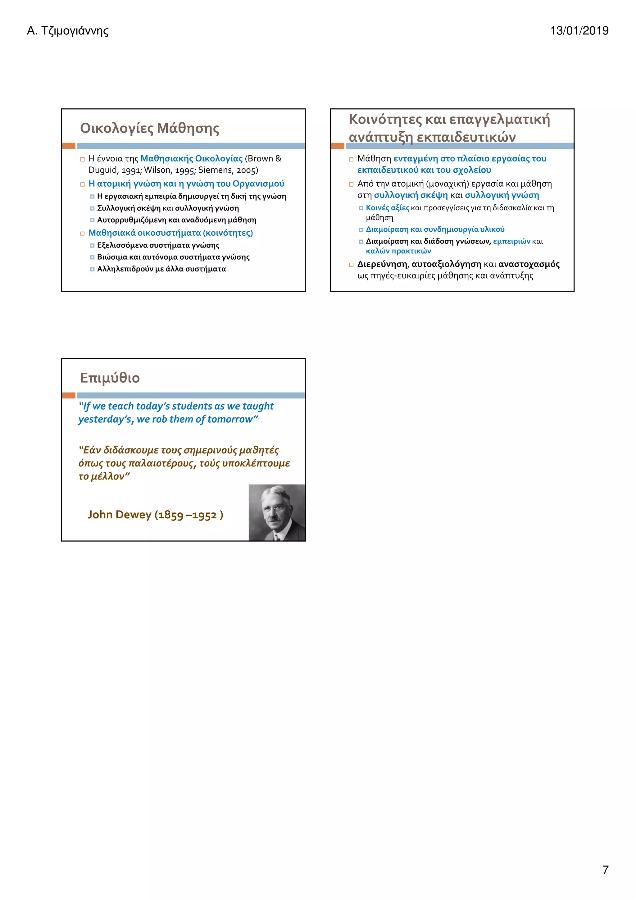 Α. Τζιµογιάννης 13/01/2019
7
Οικολογίες Μάθησης
Η έννοια της Μαθησιακής Οικολογίας (Brown &
Duguid, 1991;Wilson, 1995; Siemens, 2005)
Η ατομική γνώση και η γνώση του Οργανισμού
Η εργασιακή εμπειρία δημιουργεί τη δική της γνώση
Συλλογική σκέψη και συλλογική γνώση
Αυτορρυθμιζόμενη και αναδυόμενη μάθηση
Μαθησιακά οικοσυστήματα (κοινότητες)
Εξελισσόμενα συστήματα γνώσης
Βιώσιμα και αυτόνομα συστήματα γνώσης
Αλληλεπιδρούν με άλλα συστήματα
Κοινότητες και επαγγελματική
ανάπτυξη εκπαιδευτικών
Μάθηση ενταγμένη στο πλαίσιο εργασίας του
εκπαιδευτικού και του σχολείου
Από την ατομική (μοναχική) εργασία και μάθηση
στη συλλογική σκέψη και συλλογική γνώση
Κοινές αξίες και προσεγγίσεις για τη διδασκαλία και τη
μάθηση
Διαμοίραση και συνδημιουργία υλικού
Διαμοίραση και διάδοση γνώσεων, εμπειριών και
καλών πρακτικών
Διερεύνηση, αυτοαξιολόγηση και αναστοχασμός
ως πηγές-ευκαιρίες μάθησης και ανάπτυξης
Επιμύθιο
“If we teach today’s students as we taught
yesterday’s, we rob them of tomorrow”
“Εάν διδάσκουμε τους σημερινούς μαθητές
όπως τους παλαιοτέρους, τούς υποκλέπτουμε
το μέλλον”
John Dewey (1859 –1952 )
 