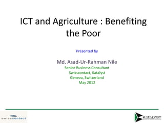 ICT and Agriculture : Benefiting
           the Poor
                 Presented by

         Md. Asad-Ur-Rahman Nile
           Senior Business Consultant
             Swisscontact, Katalyst
              Geneva, Switzerland
                   May 2012
 