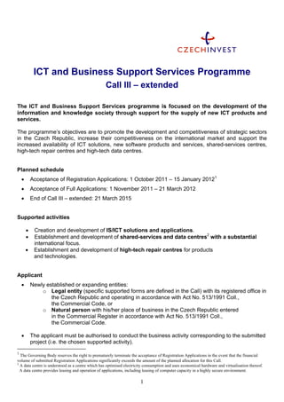 ICT and Business Support Services Programme
                                                   Call III – extended

The ICT and Business Support Services programme is focused on the development of the
information and knowledge society through support for the supply of new ICT products and
services.

The programme’s objectives are to promote the development and competitiveness of strategic sectors
in the Czech Republic, increase their competitiveness on the international market and support the
increased availability of ICT solutions, new software products and services, shared-services centres,
high-tech repair centres and high-tech data centres.


Planned schedule
           Acceptance of Registration Applications: 1 October 2011 – 15 January 20121
           Acceptance of Full Applications: 1 November 2011 – 21 March 2012
           End of Call III – extended: 21 March 2015


Supported activities

            Creation and development of IS/ICT solutions and applications.
            Establishment and development of shared-services and data centres2 with a substantial
             international focus.
            Establishment and development of high-tech repair centres for products
             and technologies.


Applicant
           Newly established or expanding entities:
                o Legal entity (specific supported forms are defined in the Call) with its registered office in
                    the Czech Republic and operating in accordance with Act No. 513/1991 Coll.,
                    the Commercial Code, or
                o Natural person with his/her place of business in the Czech Republic entered
                    in the Commercial Register in accordance with Act No. 513/1991 Coll.,
                    the Commercial Code.

           The applicant must be authorised to conduct the business activity corresponding to the submitted
            project (i.e. the chosen supported activity).
1
  The Governing Body reserves the right to prematurely terminate the acceptance of Registration Applications in the event that the financial
volume of submitted Registration Applications significantly exceeds the amount of the planned allocation for this Call.
2
  A data centre is understood as a centre which has optimised electricity consumption and uses economical hardware and virtualisation thereof.
  A data centre provides leasing and operation of applications, including leasing of computer capacity in a highly secure environment.

                                                                       1
 