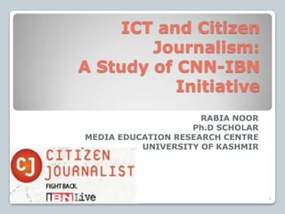 ICT and Citizen
Journalism:
A Study of CNN-IBN
Initiative
RABIA NOOR
Ph.D SCHOLAR
MEDIA EDUCATION RESEARCH CENTRE
UNIVERSITY OF KASHMIR
1
 