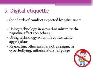 5. Digital etiquette Standards of conduct expected by other users Using technology in ways that minimize the negative effects on others Using technology when it’s contextually appropriate Respecting other online: not engaging in cyberbullying, inflammatory language 