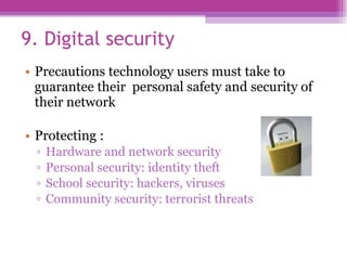 9. Digital security  Precautions technology users must take to guarantee their  personal safety and security of their network Protecting : Hardware and network security Personal security: identity theft School security: hackers, viruses Community security: terrorist threats 