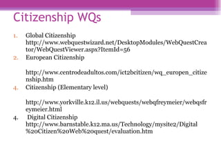 Citizenship WQs  Global Citizenship http://www.webquestwizard.net/DesktopModules/WebQuestCreator/WebQuestViewer.aspx?ItemId=56  European Citizenship  http://www.centrodeadultos.com/ict2bcitizen/wq_europen_citizenship.htm  Citizenship (Elementary level) http://www.yorkville.k12.il.us/webquests/webqfreymeier/webqsfreymeier.html  4.  Digital Citizenship http://www.barnstable.k12.ma.us/Technology/mysite2/Digital%20Citizen%20Web%20quest/evaluation.htm  