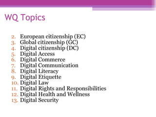 WQ Topics European citizenship (EC) Global citizenship (GC) Digital citizenship (DC) Digital Access Digital Commerce Digital Communication Digital Literacy Digital Etiquette Digital Law Digital Rights and Responsibilities Digital Health and Wellness Digital Security  