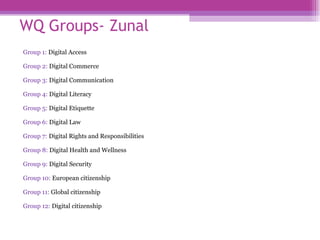 WQ Groups - Zunal Group 1:  Digital Access Group 2:  Digital Commerce Group 3:  Digital Communication Group 4:  Digital Literacy Group 5:   Digital Etiquette Group 6:   Digital Law Group 7:   Digital Rights and Responsibilities Group 8:   Digital Health and Wellness Group 9:   Digital Security  Group 10:   European citizenship  Group 11:   Global citizenship  Group 12:   Digital citizenship 