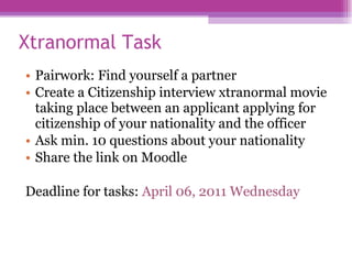 Xtranormal Task  Pairwork: Find yourself a partner  Create a Citizenship interview xtranormal movie taking place between an applicant applying for citizenship of your nationality and the officer Ask min .  10 questions about your nationality  Share the link on Moodle Deadline for tasks:  April 06, 2011 Wednesday  