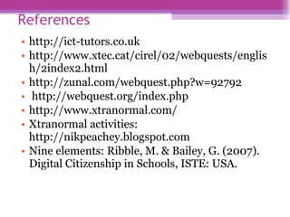 References  http://ict-tutors.co.uk http://www.xtec.cat/cirel/02/webquests/english/2index2.html  http://zunal.com/webquest.php?w=92792 http://webquest.org/index.php http://www.xtranormal.com/ Xtranormal activities: http://nikpeachey.blogspot.com   Nine elements: Ribble, M. & Bailey, G. (2007). Digital Citizenship in Schools, ISTE: USA.  