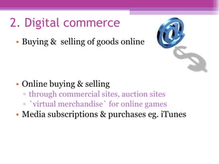 2. Digital commerce Buying &  selling of goods online Online buying & selling  through commercial sites, auction sites `virtual merchandise` for online games  Media subscriptions & purchases eg. iTunes 