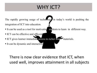 The rapidly growing usage of technology in today’s world is pushing the
integration of ICT into education.
 It can be used as a tool for motivating students to learn in different way.
 ICT can be effective and efficent.
 ICT gives learner immediate access to richer source materials.
 It can be dynamic and interactive.
 