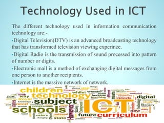 The different technology used in information communication
technology are:-
Digital Television(DTV) is an advanced broadcasting technology
that has transformed television viewing experince.
Digital Radio is the transmission of sound processed into pattern
of number or digits.
Electronic mail is a method of exchanging digital messages from
one person to another recipients.
Internet is the massive network of network.
Mobile Phone is a very small portable means of communication.
And many more.
 
