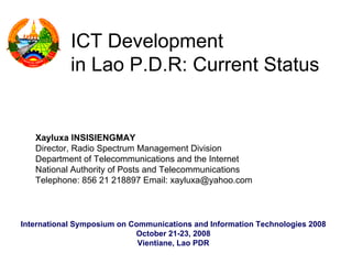 ICT Development
            in Lao P.D.R: Current Status


   Xayluxa INSISIENGMAY
   Director, Radio Spectrum Management Division
   Department of Telecommunications and the Internet
   National Authority of Posts and Telecommunications
   Telephone: 856 21 218897 Email: xayluxa@yahoo.com



International Symposium on Communications and Information Technologies 2008
                            October 21-23, 2008
                             Vientiane, Lao PDR
 