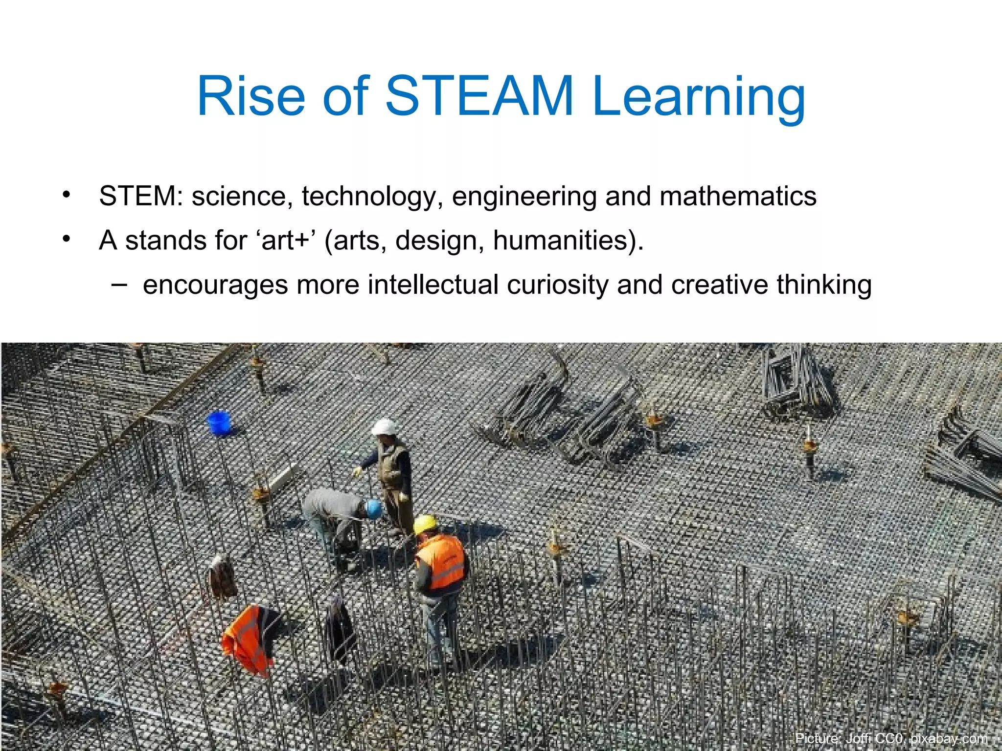 • STEM: science, technology, engineering and mathematics
• A stands for ‘art+’ (arts, design, humanities).
– encourages more intellectual curiosity and creative thinking
Rise of STEAM Learning
Picture: Joffi CC0, pixabay.com
 