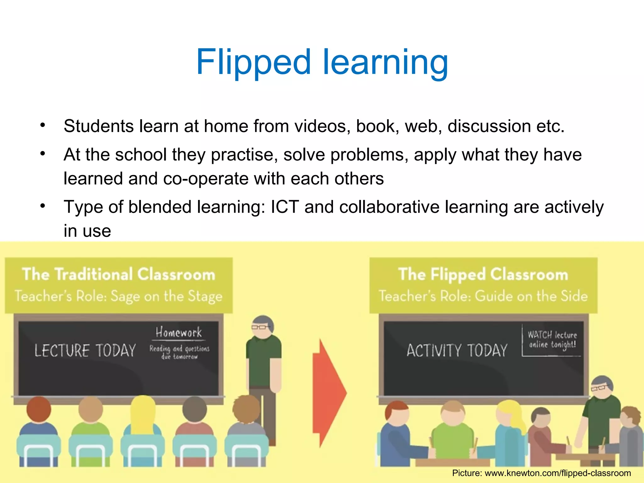 • Students learn at home from videos, book, web, discussion etc.
• At the school they practise, solve problems, apply what they have
learned and co-operate with each others
• Type of blended learning: ICT and collaborative learning are actively
in use
Flipped learning
Picture: www.knewton.com/flipped-classroom
 