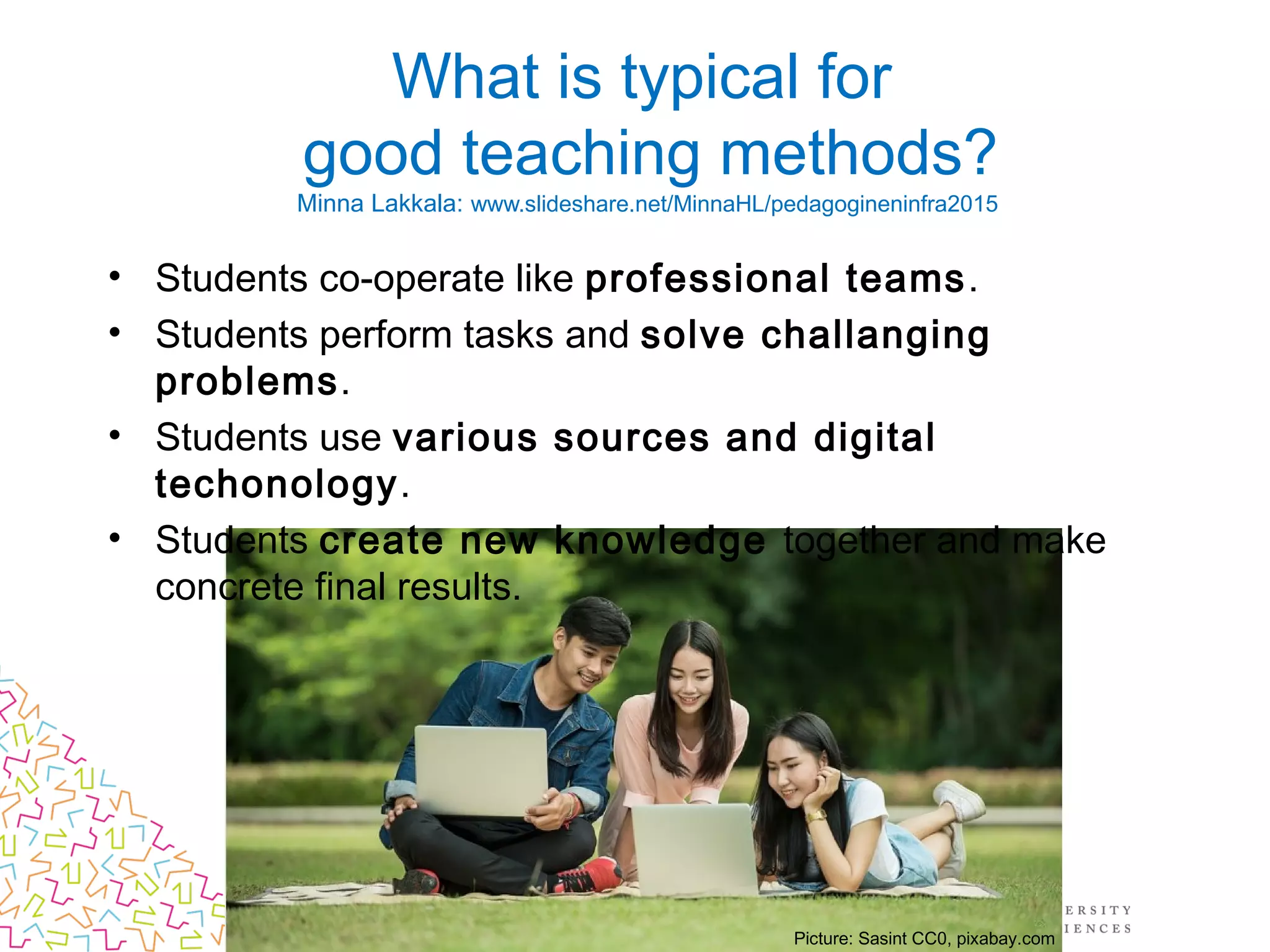What is typical for
good teaching methods?
Minna Lakkala: www.slideshare.net/MinnaHL/pedagogineninfra2015
• Students co-operate like professional teams.
• Students perform tasks and solve challanging
problems.
• Students use various sources and digital
techonology.
• Students create new knowledge together and make
concrete final results.
Picture: Sasint CC0, pixabay.com
 