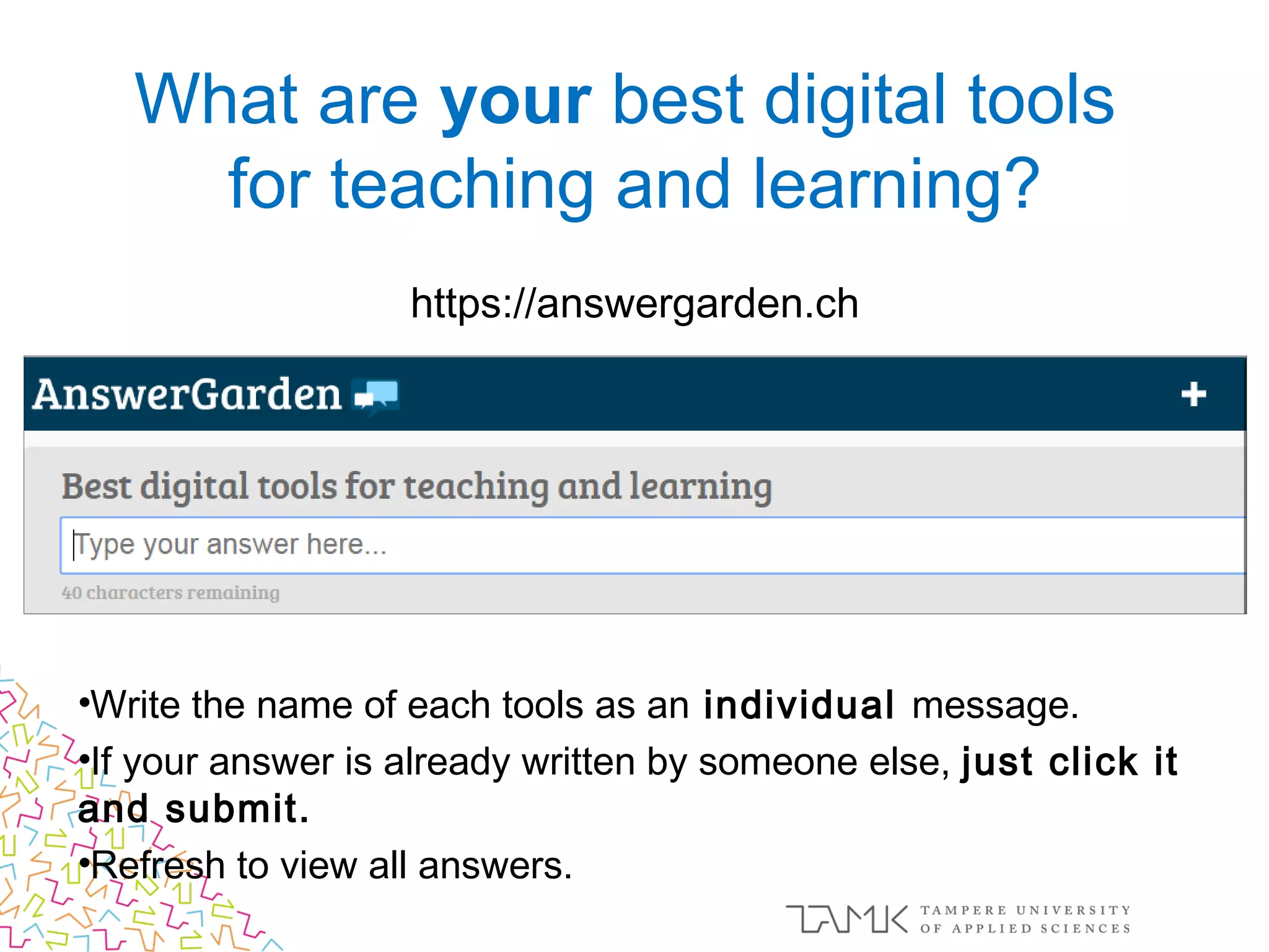 https://answergarden.ch
•Write the name of each tools as an individual message.
•If your answer is already written by someone else, just click it
and submit.
•Refresh to view all answers.
What are your best digital tools
for teaching and learning?
 