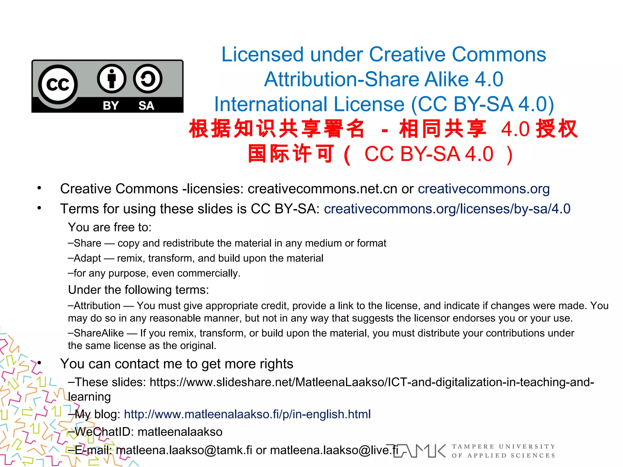 Licensed under Creative Commons
Attribution-Share Alike 4.0
International License (CC BY-SA 4.0)
根据知识共享署名 - 相同共享 4.0 授权
国际许可（ CC BY-SA 4.0 ）
• Creative Commons -licensies: creativecommons.net.cn or creativecommons.org
• Terms for using these slides is CC BY-SA: creativecommons.org/licenses/by-sa/4.0
You are free to:
–Share — copy and redistribute the material in any medium or format
–Adapt — remix, transform, and build upon the material
–for any purpose, even commercially.
Under the following terms:
–Attribution — You must give appropriate credit, provide a link to the license, and indicate if changes were made. You
may do so in any reasonable manner, but not in any way that suggests the licensor endorses you or your use.
–ShareAlike — If you remix, transform, or build upon the material, you must distribute your contributions under
the same license as the original.
• You can contact me to get more rights 
–These slides: https://www.slideshare.net/MatleenaLaakso/ICT-and-digitalization-in-teaching-and-
learning
–My blog: http://www.matleenalaakso.fi/p/in-english.html
–WeChatID: matleenalaakso
–E-mail: matleena.laakso@tamk.fi or matleena.laakso@live.fi
 