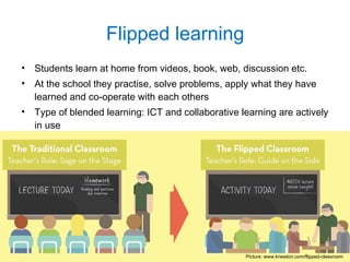 • Students learn at home from videos, book, web, discussion etc.
• At the school they practise, solve problems, apply what they have
learned and co-operate with each others
• Type of blended learning: ICT and collaborative learning are actively
in use
Flipped learning
Picture: www.knewton.com/flipped-classroom
 