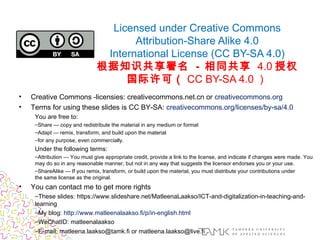 Licensed under Creative Commons
Attribution-Share Alike 4.0
International License (CC BY-SA 4.0)
根据知识共享署名 - 相同共享 4.0 授权
国际许可（ CC BY-SA 4.0 ）
• Creative Commons -licensies: creativecommons.net.cn or creativecommons.org
• Terms for using these slides is CC BY-SA: creativecommons.org/licenses/by-sa/4.0
You are free to:
–Share — copy and redistribute the material in any medium or format
–Adapt — remix, transform, and build upon the material
–for any purpose, even commercially.
Under the following terms:
–Attribution — You must give appropriate credit, provide a link to the license, and indicate if changes were made. You
may do so in any reasonable manner, but not in any way that suggests the licensor endorses you or your use.
–ShareAlike — If you remix, transform, or build upon the material, you must distribute your contributions under
the same license as the original.
• You can contact me to get more rights 
–These slides: https://www.slideshare.net/MatleenaLaakso/ICT-and-digitalization-in-teaching-and-
learning
–My blog: http://www.matleenalaakso.fi/p/in-english.html
–WeChatID: matleenalaakso
–E-mail: matleena.laakso@tamk.fi or matleena.laakso@live.fi
 