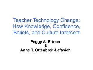 Teacher Technology Change:
How Knowledge, Confidence,
Beliefs, and Culture Intersect
Peggy A. Ertmer
&
Anne T. Ottenbreit-Leftwich
 