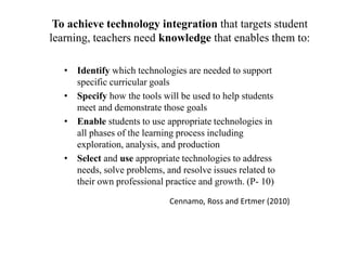 To achieve technology integration that targets student
learning, teachers need knowledge that enables them to:
• Identify which technologies are needed to support
specific curricular goals
• Specify how the tools will be used to help students
meet and demonstrate those goals
• Enable students to use appropriate technologies in
all phases of the learning process including
exploration, analysis, and production
• Select and use appropriate technologies to address
needs, solve problems, and resolve issues related to
their own professional practice and growth. (P- 10)
Cennamo, Ross and Ertmer (2010)
 