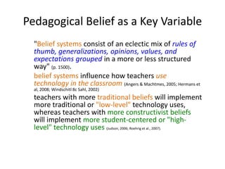 Pedagogical Belief as a Key Variable
"Belief systems consist of an eclectic mix of rules of
thumb, generalizations, opinions, values, and
expectations grouped in a more or less structured
way" (p. 1500).
belief systems influence how teachers use
technology in the classroom (Angers & Machtmes, 2005; Hermans et
al, 2008; Windschitl 8c Sahl, 2002)
teachers with more traditional beliefs will implement
more traditional or "low-level" technology uses,
whereas teachers with more constructivist beliefs
will implement more student-centered or "high-
level" technology uses (Judson, 2006; Roehrig et al., 2007).
 