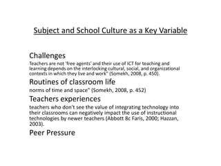 Subject and School Culture as a Key Variable
Challenges
Teachers are not 'free agents' and their use of ICT for teaching and
learning depends on the interlocking cultural, social, and organizational
contexts in which they live and work" (Somekh, 2008, p. 450).
Routines of classroom life
norms of time and space" (Somekh, 2008, p. 452)
Teachers experiences
teachers who don't see the value of integrating technology into
their classrooms can negatively impact the use of instructional
technologies by newer teachers (Abbott 8c Faris, 2000; Hazzan,
2003).
Peer Pressure
 