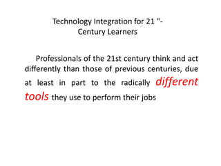 Technology Integration for 21 "-
Century Learners
Professionals of the 21st century think and act
differently than those of previous centuries, due
at least in part to the radically different
tools they use to perform their jobs
 