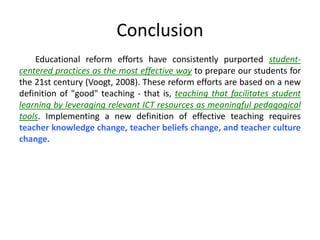 Conclusion
Educational reform efforts have consistently purported student-
centered practices as the most effective way to prepare our students for
the 21st century (Voogt, 2008). These reform efforts are based on a new
definition of "good" teaching - that is, teaching that facilitates student
learning by leveraging relevant ICT resources as meaningful pedagogical
tools. Implementing a new definition of effective teaching requires
teacher knowledge change, teacher beliefs change, and teacher culture
change.
 