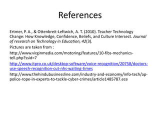 References
Ertmer, P. A., & Ottenbreit-Leftwich, A. T. (2010). Teacher Technology
Change: How Knowledge, Confidence, Beliefs, and Culture Intersect. Journal
of research on Technology in Education, 42(3).
Pictures are taken from :
http://www.virginmedia.com/motoring/features/10-fibs-mechanics-
tell.php?ssid=7
http://www.itpro.co.uk/desktop-software/voice-recognition/20758/doctors-
use-speech-recognition-cut-nhs-waiting-times
http://www.thehindubusinessline.com/industry-and-economy/info-tech/ap-
police-rope-in-experts-to-tackle-cyber-crimes/article1485787.ece
 