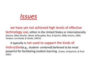 we have yet not achieved high levels of effective
technology use, either in the United States or internationally
(Kozma, 2003; Mueller, Wood, Willoughby, Ross, & Specht, 2008; Smeets, 2005;
Tondeur, van Braak, & Valcke, 2007a)
it typically is not used to support the kinds of
instruction(e.g., student- centered) believed to be most
powerful for facilitating student learning (Cuban, Kirkpatrick, & Peck;
2001)
Issues
 
