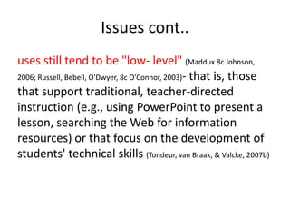 Issues cont..
uses still tend to be "low- level" (Maddux 8c Johnson,
2006; Russell, Bebell, O'Dwyer, 8c O'Connor, 2003)- that is, those
that support traditional, teacher-directed
instruction (e.g., using PowerPoint to present a
lesson, searching the Web for information
resources) or that focus on the development of
students' technical skills (Tondeur, van Braak, & Valcke, 2007b)
 