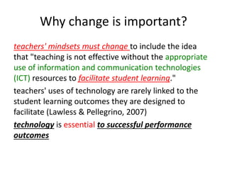 Why change is important?
teachers' mindsets must change to include the idea
that "teaching is not effective without the appropriate
use of information and communication technologies
(ICT) resources to facilitate student learning."
teachers' uses of technology are rarely linked to the
student learning outcomes they are designed to
facilitate (Lawless & Pellegrino, 2007)
technology is essential to successful performance
outcomes
 