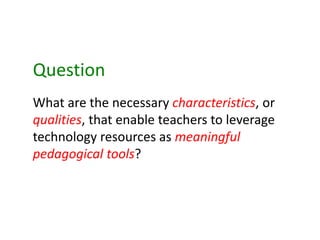 What are the necessary characteristics, or
qualities, that enable teachers to leverage
technology resources as meaningful
pedagogical tools?
Question
 