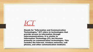 ICT
Stands for "Information and Communication
Technologies." ICT refers to technologies that
provide access to information through
telecommunications. It is similar to
Information Technology (IT), but focuses
primarily on communication technologies. This
includes the Internet, wireless networks, cell
phones, and other communication mediums.
 