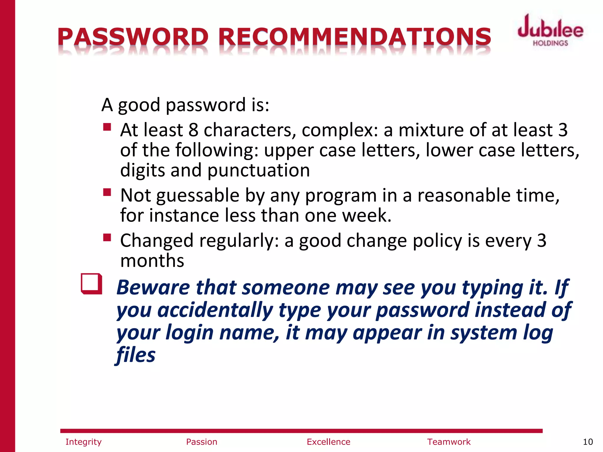 10ExcellencePassion TeamworkIntegrity
PASSWORD RECOMMENDATIONS
A good password is:
 At least 8 characters, complex: a mixture of at least 3
of the following: upper case letters, lower case letters,
digits and punctuation
 Not guessable by any program in a reasonable time,
for instance less than one week.
 Changed regularly: a good change policy is every 3
months
 Beware that someone may see you typing it. If
you accidentally type your password instead of
your login name, it may appear in system log
files
 