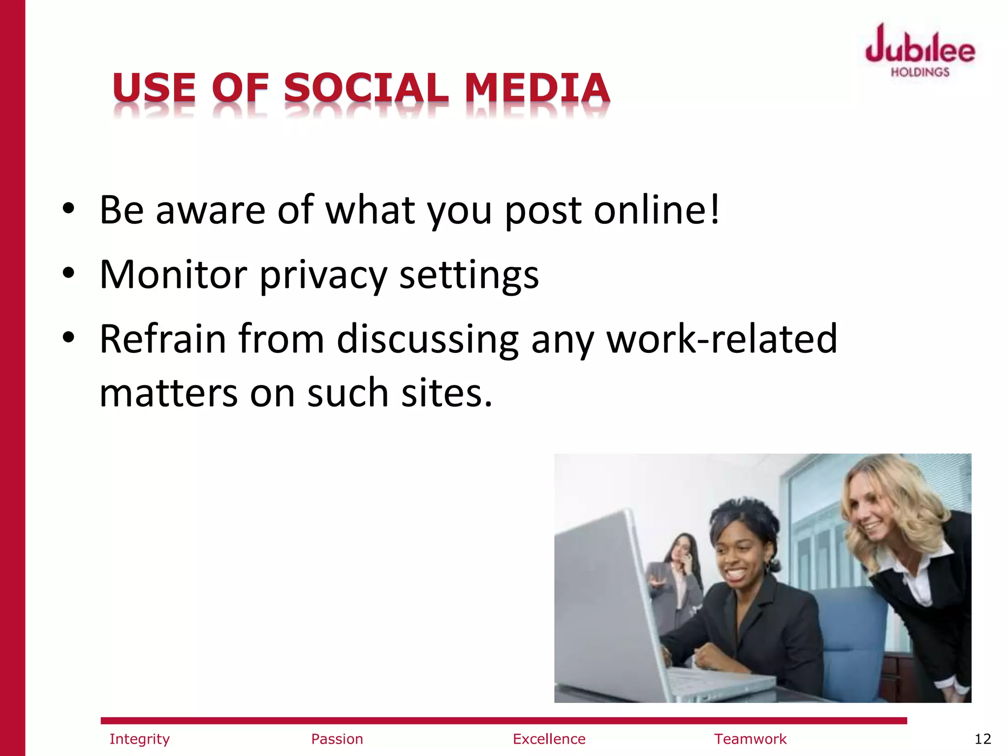 12ExcellencePassion TeamworkIntegrity
USE OF SOCIAL MEDIA
• Be aware of what you post online!
• Monitor privacy settings
• Refrain from discussing any work-related
matters on such sites.
 
