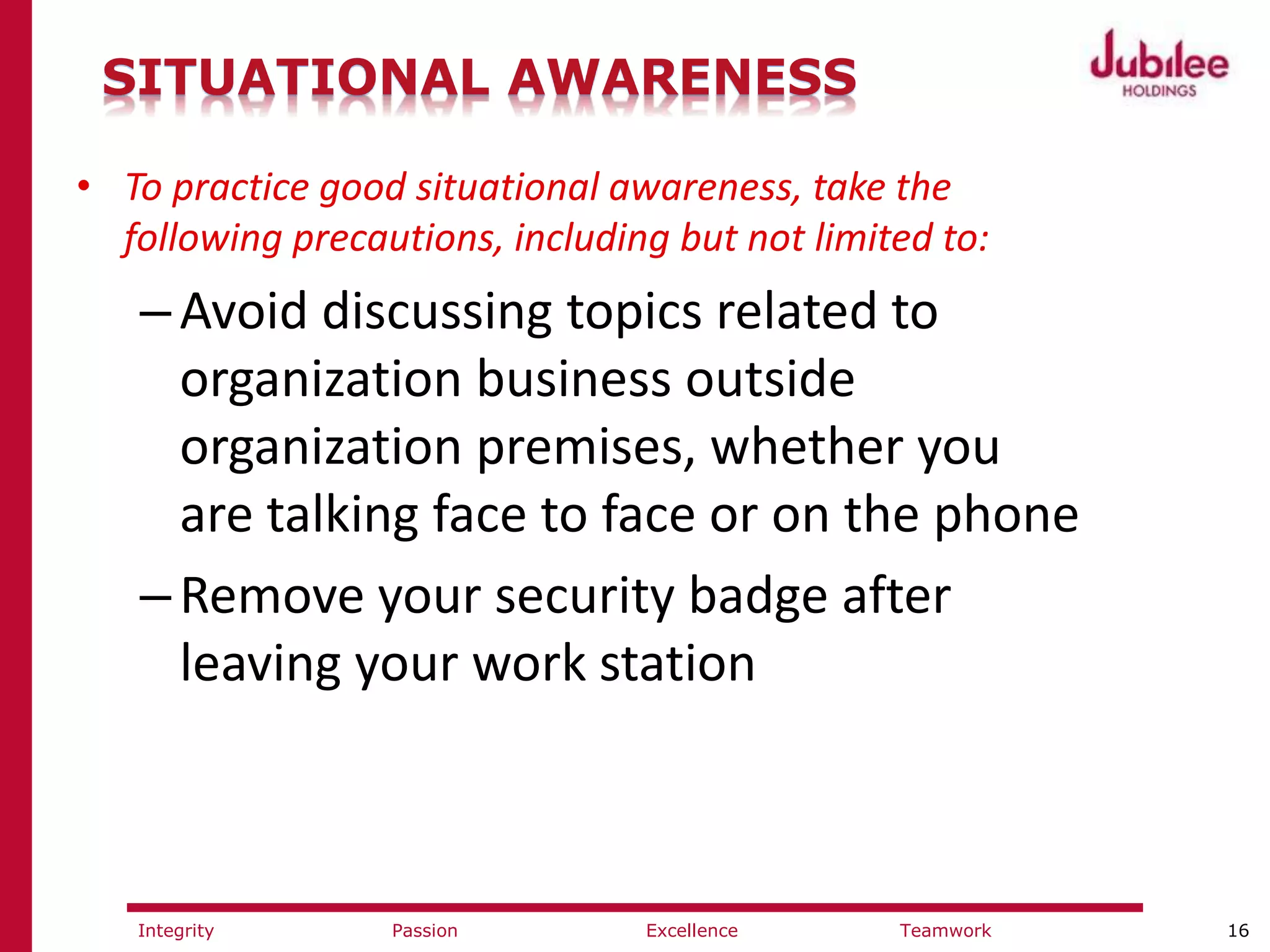 16ExcellencePassion TeamworkIntegrity
SITUATIONAL AWARENESS
• To practice good situational awareness, take the
following precautions, including but not limited to:
–Avoid discussing topics related to
organization business outside
organization premises, whether you
are talking face to face or on the phone
–Remove your security badge after
leaving your work station
 