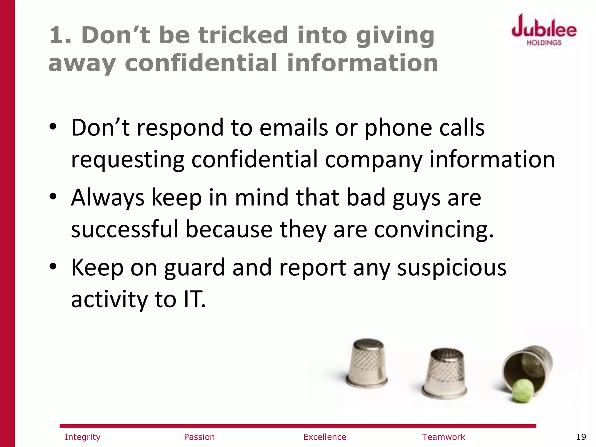 19ExcellencePassion TeamworkIntegrity
1. Don’t be tricked into giving
away confidential information
• Don’t respond to emails or phone calls
requesting confidential company information
• Always keep in mind that bad guys are
successful because they are convincing.
• Keep on guard and report any suspicious
activity to IT.
 
