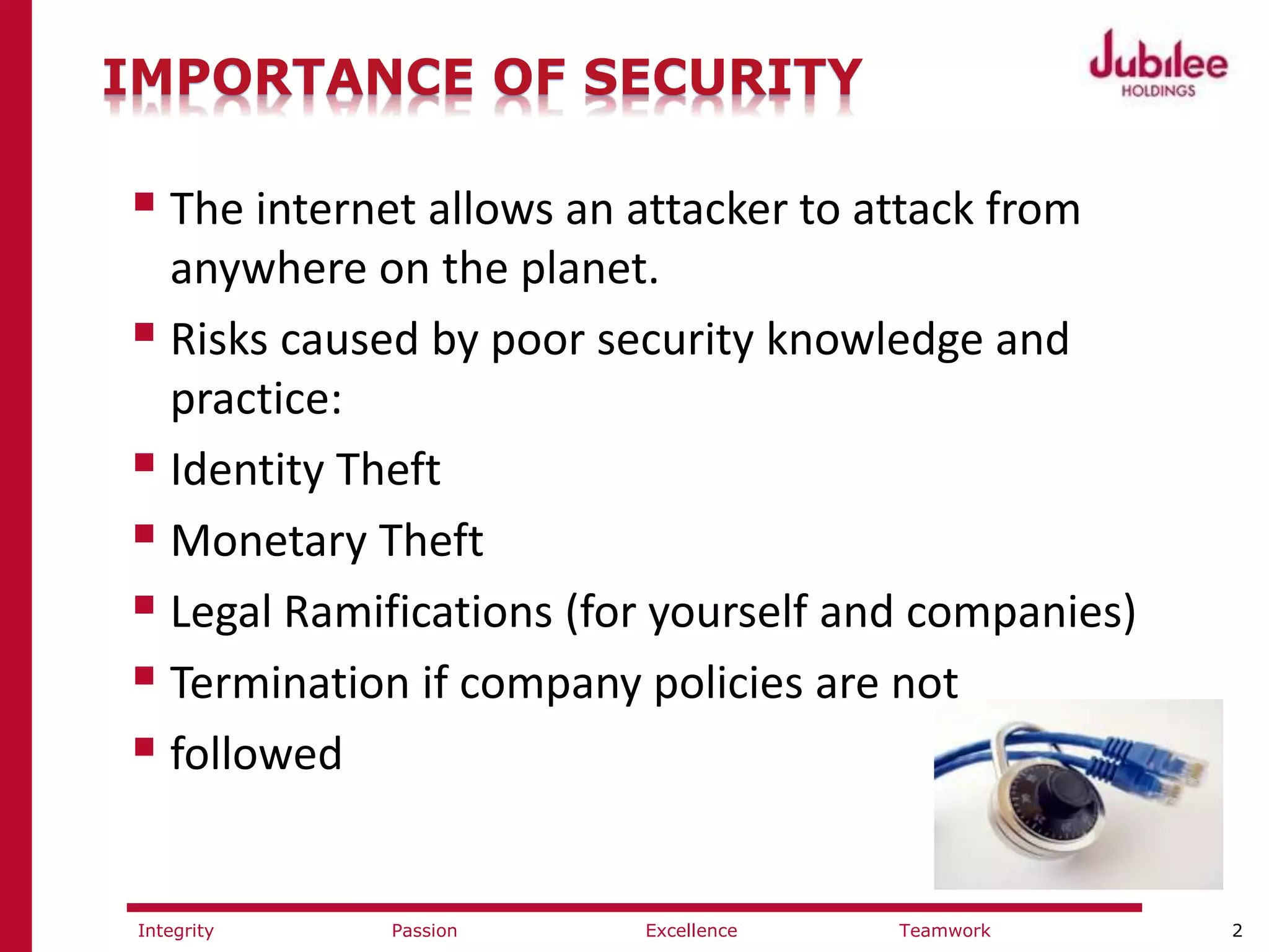 2ExcellencePassion TeamworkIntegrity
IMPORTANCE OF SECURITY
 The internet allows an attacker to attack from
anywhere on the planet.
 Risks caused by poor security knowledge and
practice:
 Identity Theft
 Monetary Theft
 Legal Ramifications (for yourself and companies)
 Termination if company policies are not
 followed
 