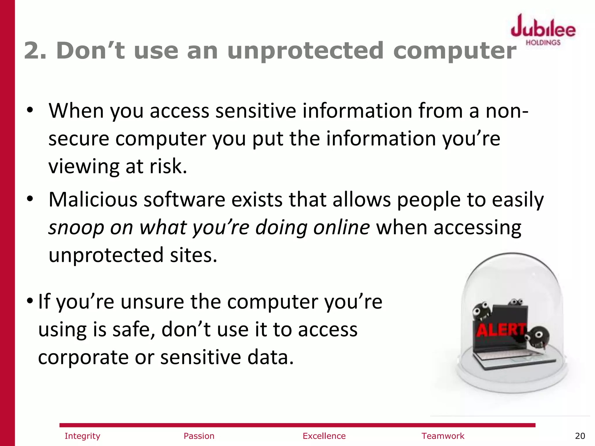 20ExcellencePassion TeamworkIntegrity
2. Don’t use an unprotected computer
• When you access sensitive information from a non-
secure computer you put the information you’re
viewing at risk.
• Malicious software exists that allows people to easily
snoop on what you’re doing online when accessing
unprotected sites.
• If you’re unsure the computer you’re
using is safe, don’t use it to access
corporate or sensitive data.
 