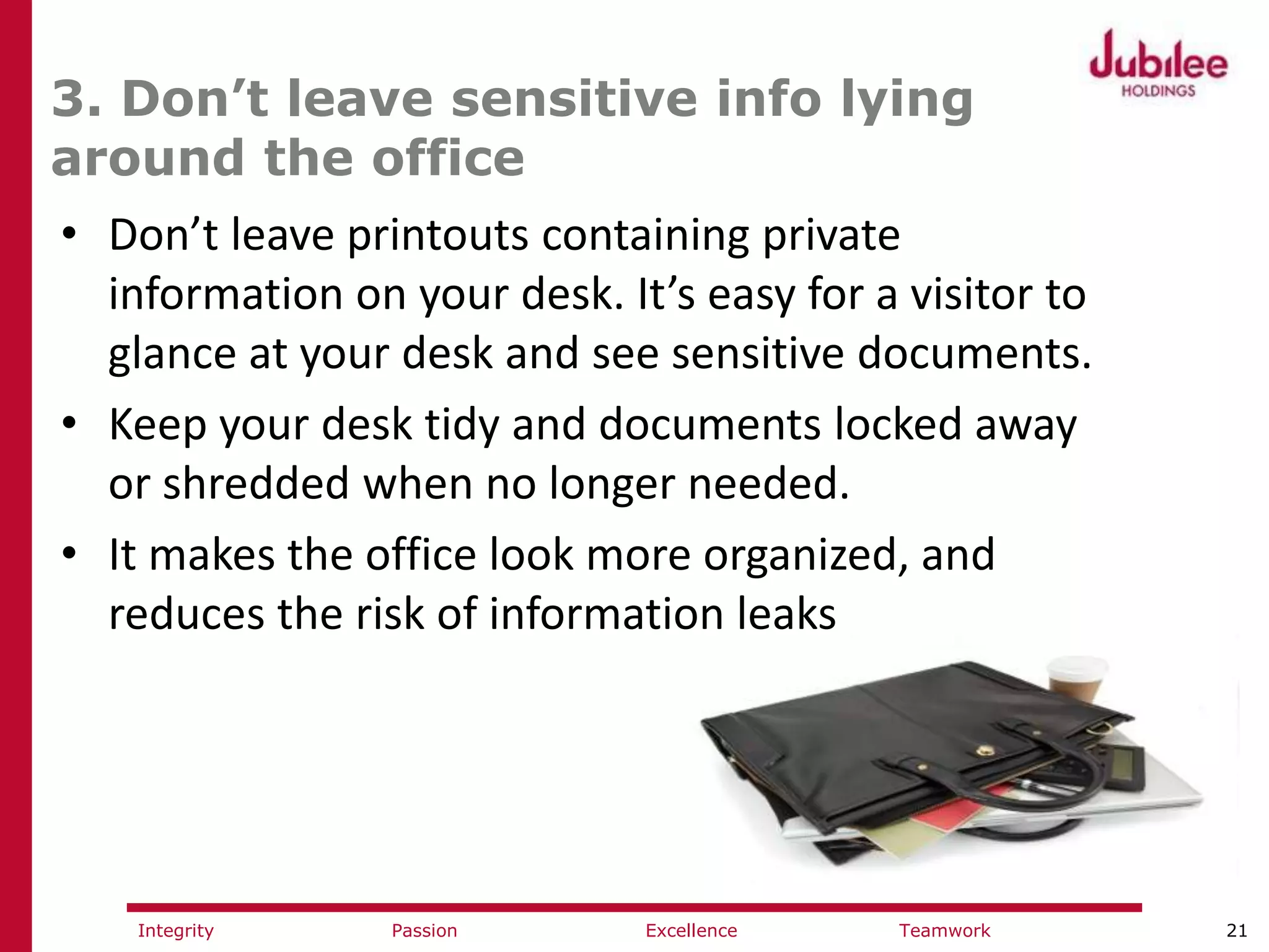 21ExcellencePassion TeamworkIntegrity
3. Don’t leave sensitive info lying
around the office
• Don’t leave printouts containing private
information on your desk. It’s easy for a visitor to
glance at your desk and see sensitive documents.
• Keep your desk tidy and documents locked away
or shredded when no longer needed.
• It makes the office look more organized, and
reduces the risk of information leaks
 
