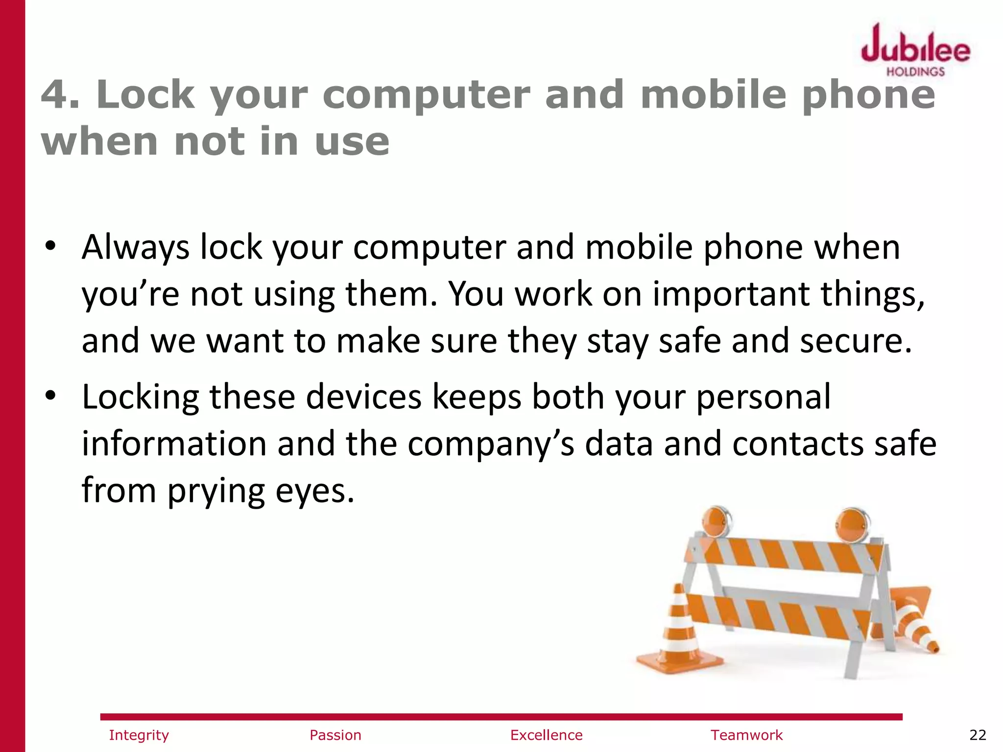 22ExcellencePassion TeamworkIntegrity
4. Lock your computer and mobile phone
when not in use
• Always lock your computer and mobile phone when
you’re not using them. You work on important things,
and we want to make sure they stay safe and secure.
• Locking these devices keeps both your personal
information and the company’s data and contacts safe
from prying eyes.
 
