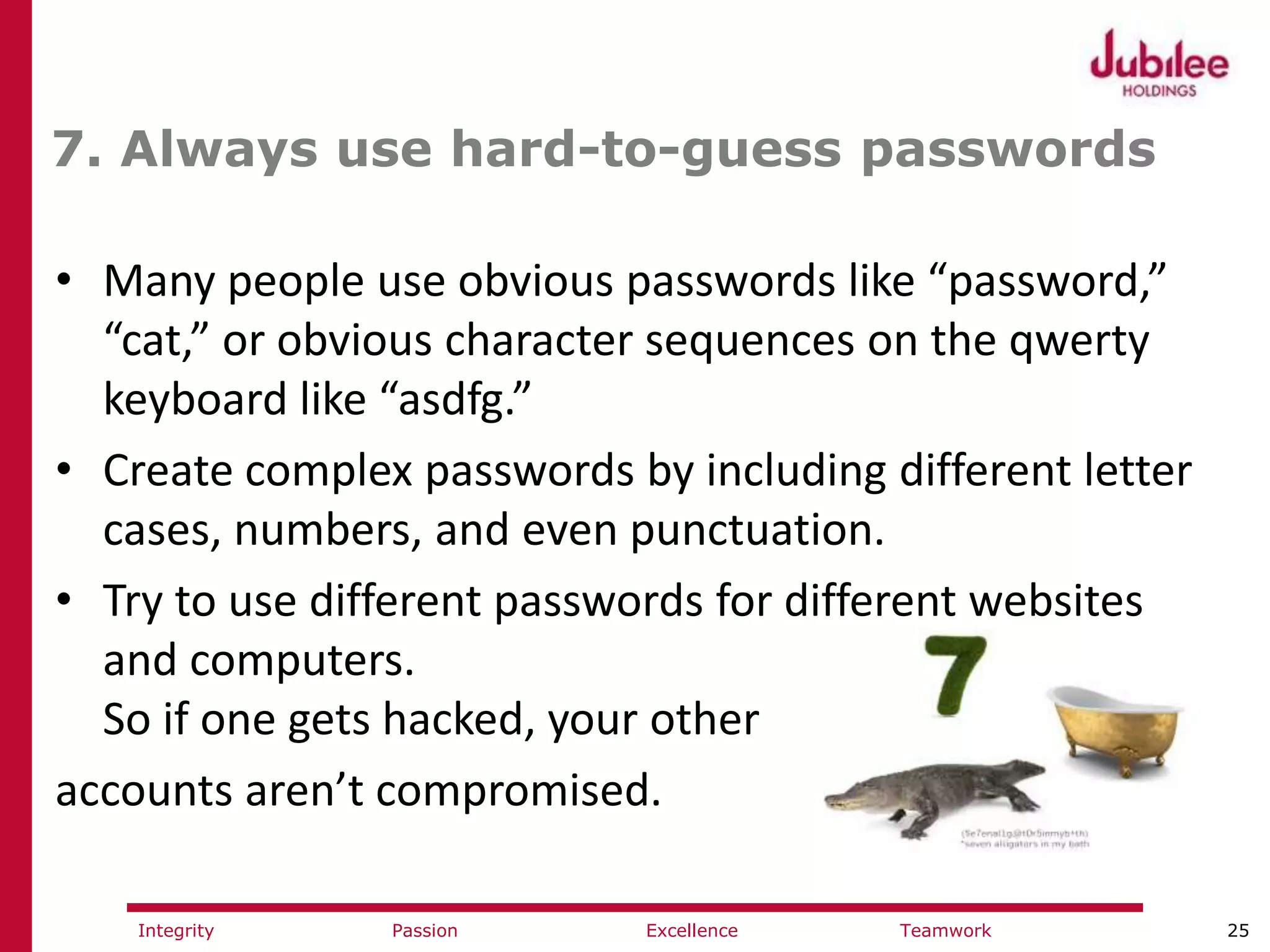 25ExcellencePassion TeamworkIntegrity
7. Always use hard-to-guess passwords
• Many people use obvious passwords like “password,”
“cat,” or obvious character sequences on the qwerty
keyboard like “asdfg.”
• Create complex passwords by including different letter
cases, numbers, and even punctuation.
• Try to use different passwords for different websites
and computers.
So if one gets hacked, your other
accounts aren’t compromised.
 