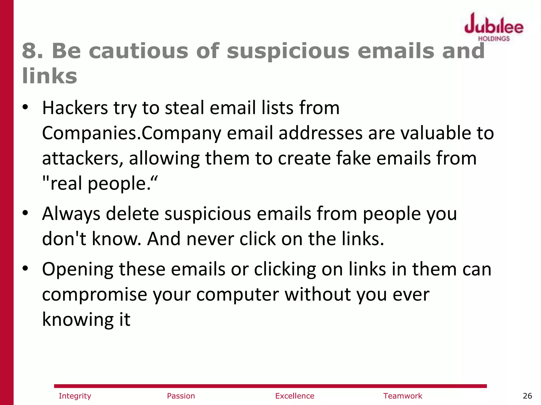26ExcellencePassion TeamworkIntegrity
8. Be cautious of suspicious emails and
links
• Hackers try to steal email lists from
Companies.Company email addresses are valuable to
attackers, allowing them to create fake emails from
"real people.“
• Always delete suspicious emails from people you
don't know. And never click on the links.
• Opening these emails or clicking on links in them can
compromise your computer without you ever
knowing it
 