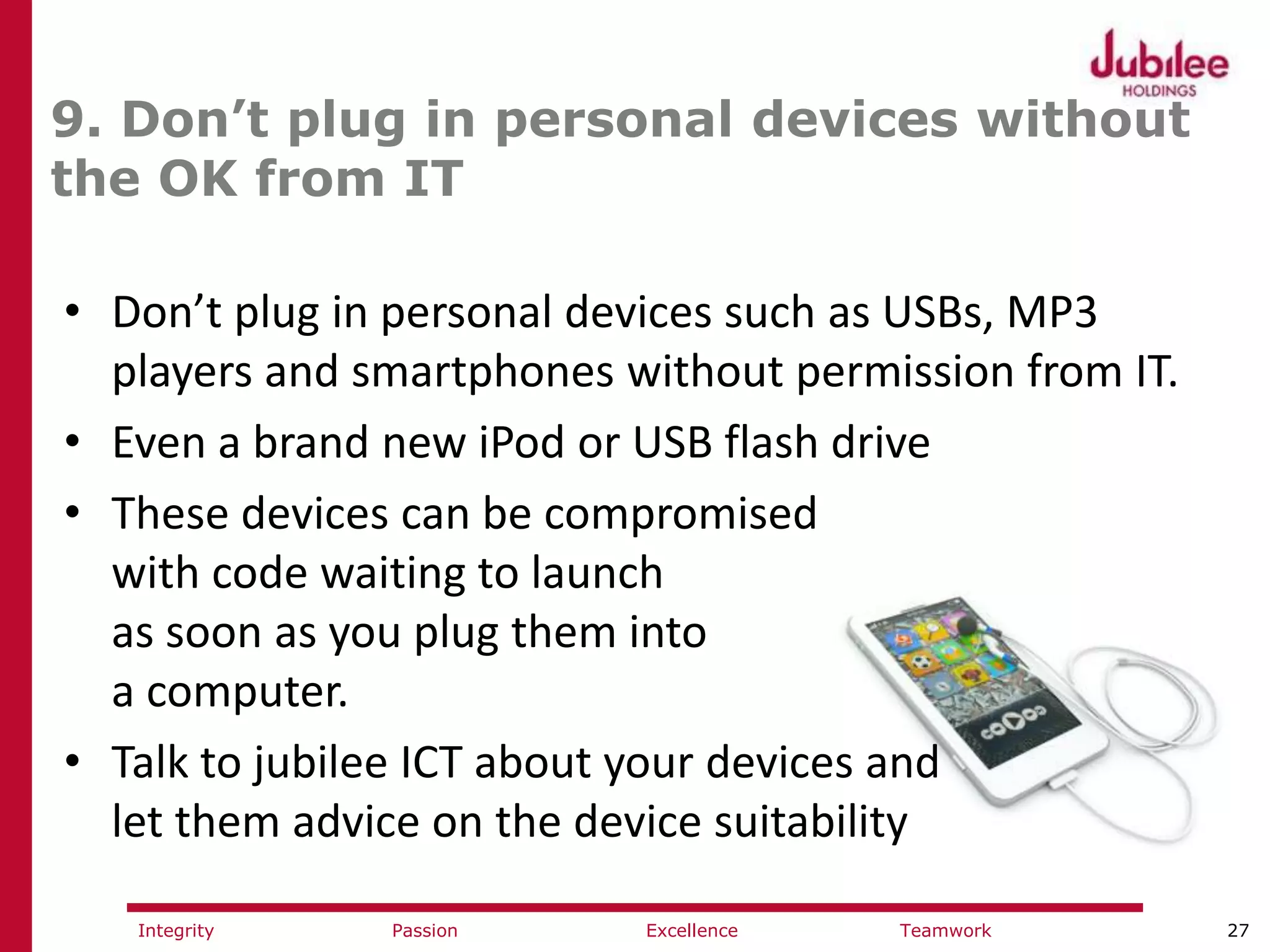 27ExcellencePassion TeamworkIntegrity
9. Don’t plug in personal devices without
the OK from IT
• Don’t plug in personal devices such as USBs, MP3
players and smartphones without permission from IT.
• Even a brand new iPod or USB flash drive
• These devices can be compromised
with code waiting to launch
as soon as you plug them into
a computer.
• Talk to jubilee ICT about your devices and
let them advice on the device suitability
 