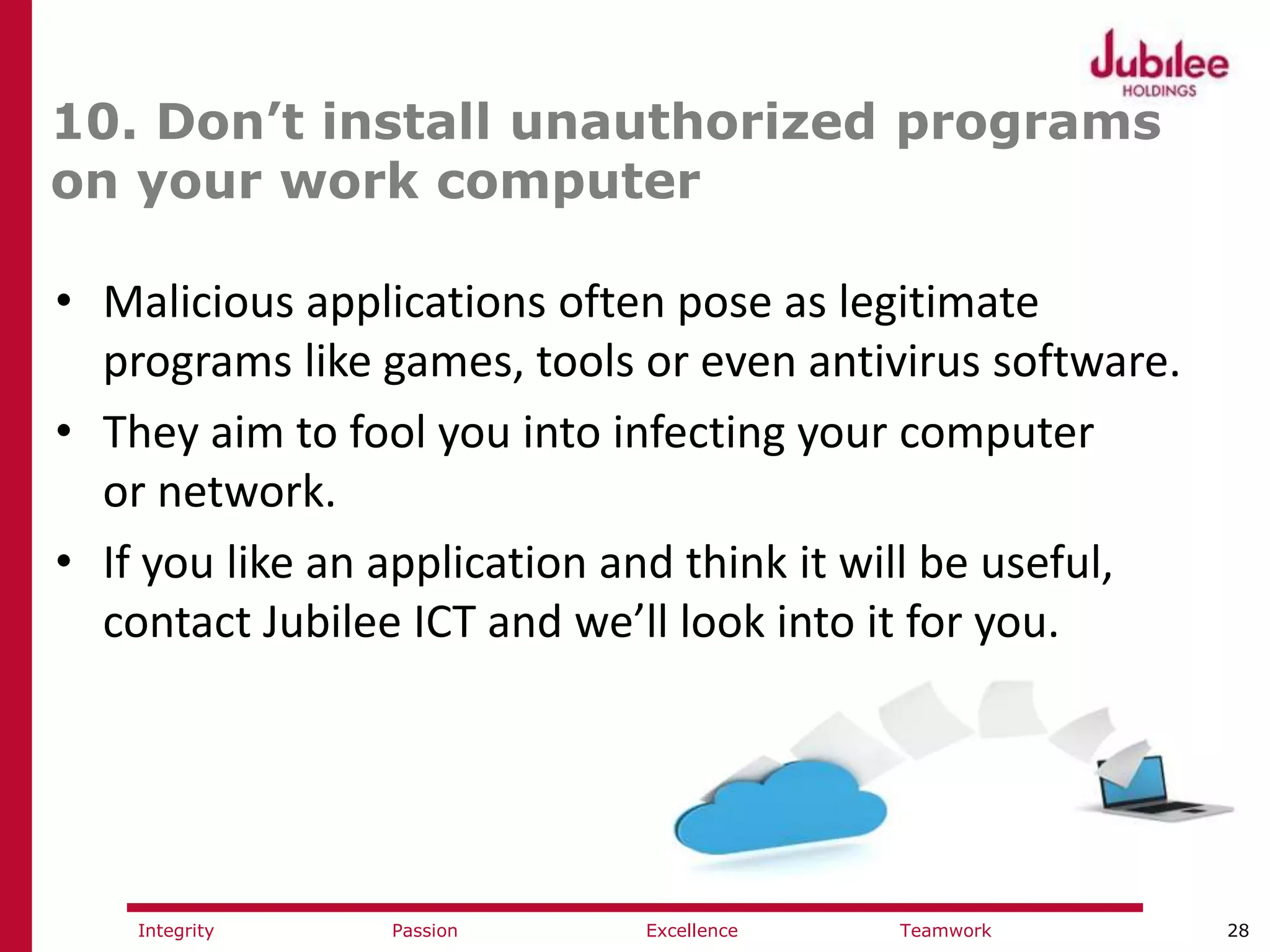 28ExcellencePassion TeamworkIntegrity
10. Don’t install unauthorized programs
on your work computer
• Malicious applications often pose as legitimate
programs like games, tools or even antivirus software.
• They aim to fool you into infecting your computer
or network.
• If you like an application and think it will be useful,
contact Jubilee ICT and we’ll look into it for you.
 