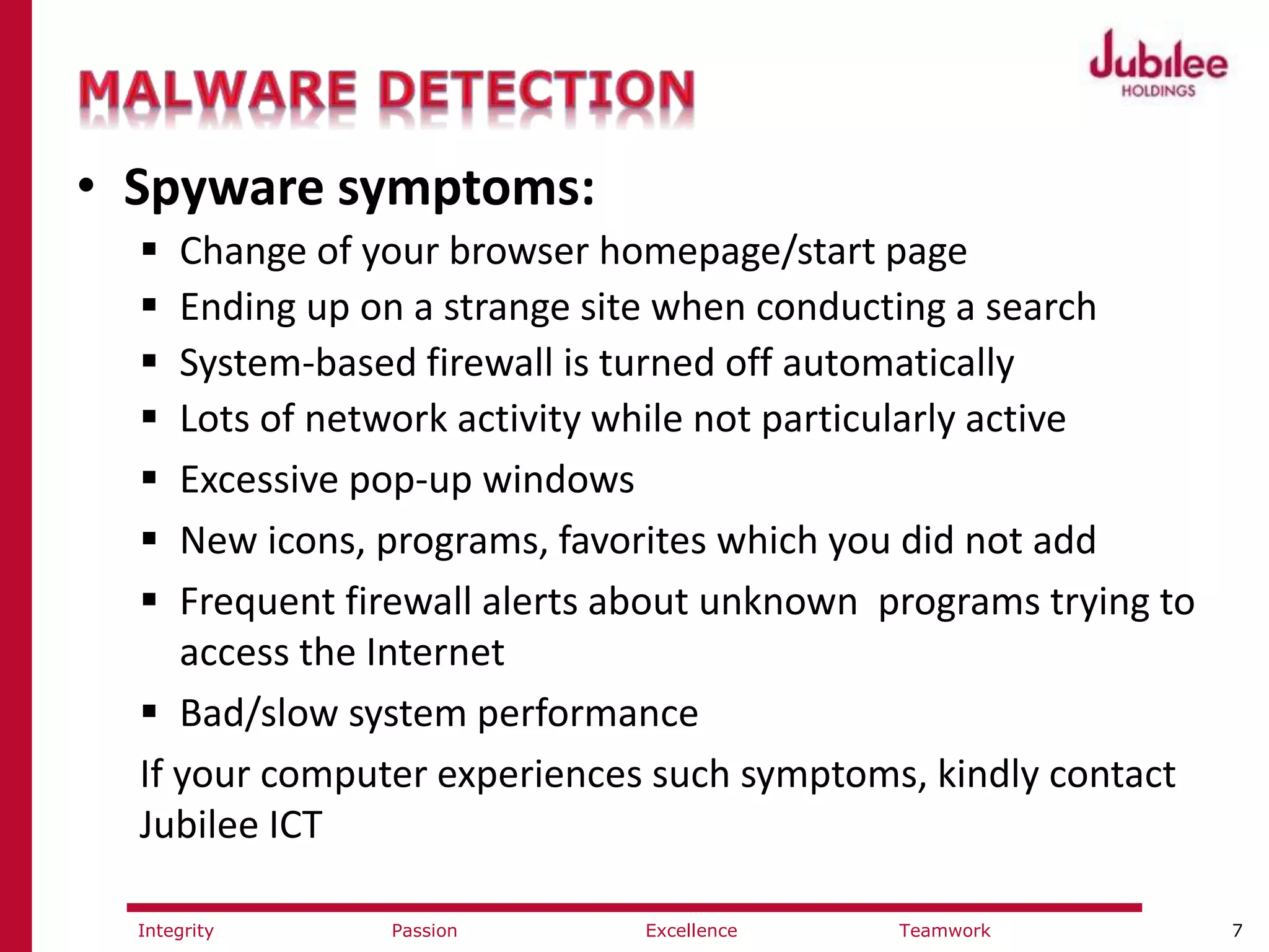 7ExcellencePassion TeamworkIntegrity
• Spyware symptoms:
 Change of your browser homepage/start page
 Ending up on a strange site when conducting a search
 System-based firewall is turned off automatically
 Lots of network activity while not particularly active
 Excessive pop-up windows
 New icons, programs, favorites which you did not add
 Frequent firewall alerts about unknown programs trying to
access the Internet
 Bad/slow system performance
If your computer experiences such symptoms, kindly contact
Jubilee ICT
 