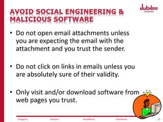 11ExcellencePassion TeamworkIntegrity
• Do not open email attachments unless
you are expecting the email with the
attachment and you trust the sender.
• Do not click on links in emails unless you
are absolutely sure of their validity.
• Only visit and/or download software from
web pages you trust.
 