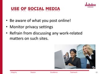 12ExcellencePassion TeamworkIntegrity
USE OF SOCIAL MEDIA
• Be aware of what you post online!
• Monitor privacy settings
• Refrain from discussing any work-related
matters on such sites.
 
