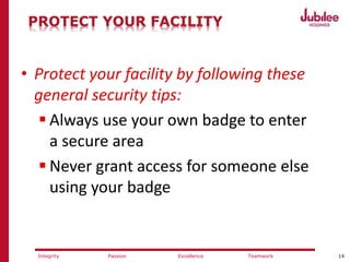 14ExcellencePassion TeamworkIntegrity
PROTECT YOUR FACILITY
• Protect your facility by following these
general security tips:
 Always use your own badge to enter
a secure area
 Never grant access for someone else
using your badge
 